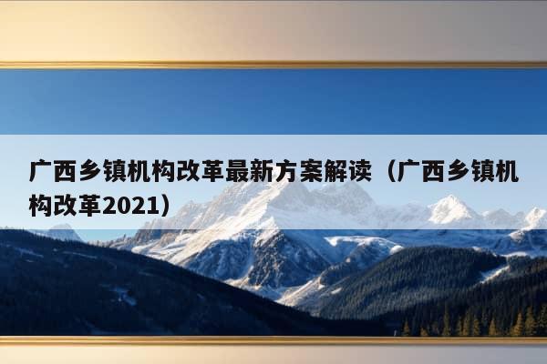 广西乡镇机构改革最新方案解读（广西乡镇机构改革2021）