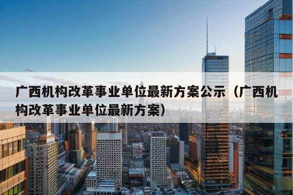 广西机构改革事业单位最新方案公示（广西机构改革事业单位最新方案）