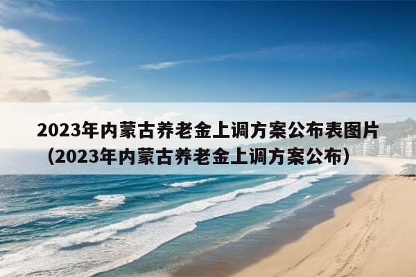 2023年内蒙古养老金上调方案公布表图片（2023年内蒙古养老金上调方案公布）