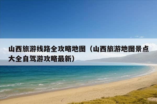 山西旅游线路全攻略地图（山西旅游地图景点大全自驾游攻略最新）