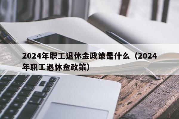 2024年职工退休金政策是什么（2024年职工退休金政策）