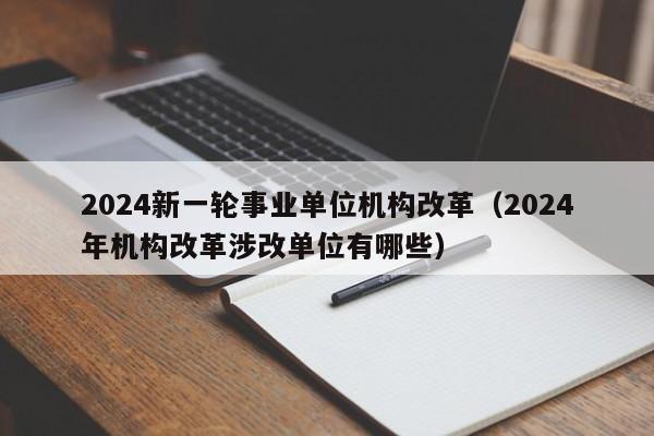 2024新一轮事业单位机构改革（2024年机构改革涉改单位有哪些）