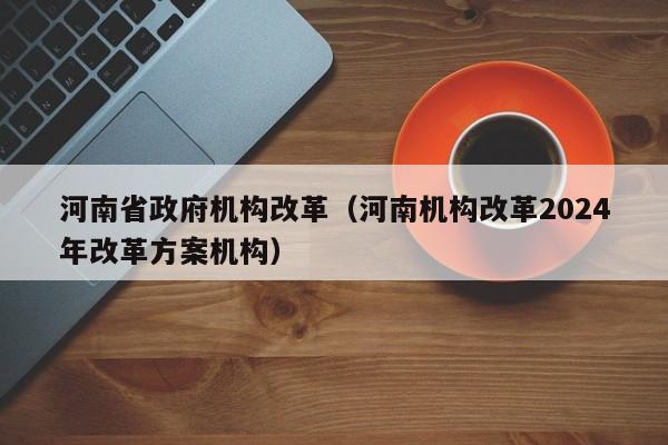 河南省政府机构改革（河南机构改革2024年改革方案机构）