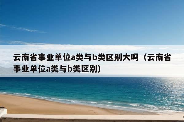 云南省事业单位a类与b类区别大吗（云南省事业单位a类与b类区别）