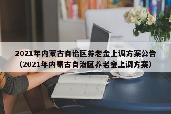 2021年内蒙古自治区养老金上调方案公告（2021年内蒙古自治区养老金上调方案）