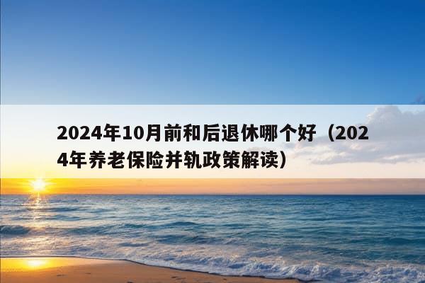 2024年10月前和后退休哪个好（2024年养老保险并轨政策解读）