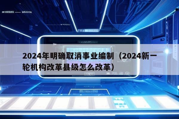 2024年明确取消事业编制（2024新一轮机构改革县级怎么改革）