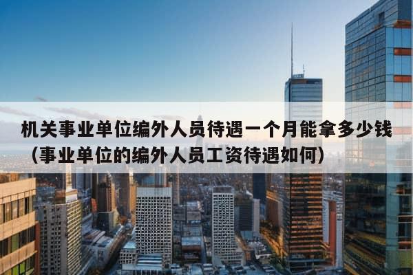 机关事业单位编外人员待遇一个月能拿多少钱（事业单位的编外人员工资待遇如何）