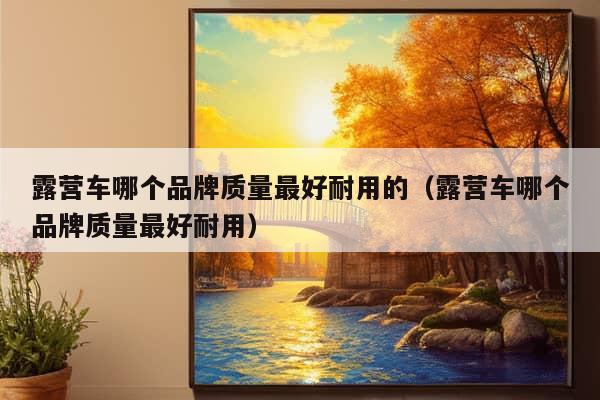 露营车哪个品牌质量最好耐用的（露营车哪个品牌质量最好耐用）