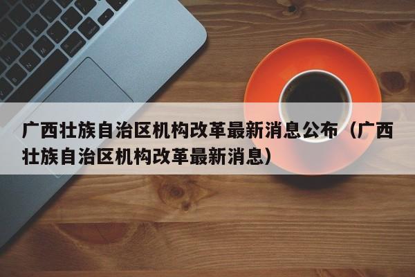 广西壮族自治区机构改革最新消息公布（广西壮族自治区机构改革最新消息）