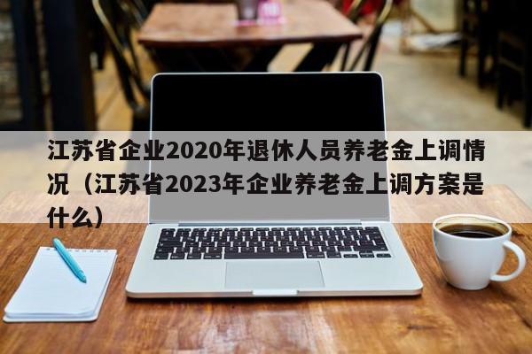 江苏省企业2020年退休人员养老金上调情况（江苏省2023年企业养老金上调方案是什么）