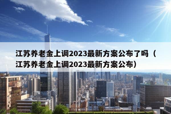 江苏养老金上调2023最新方案公布了吗（江苏养老金上调2023最新方案公布）