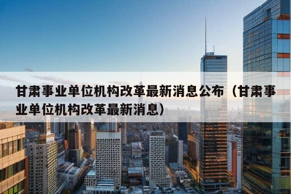 甘肃事业单位机构改革最新消息公布（甘肃事业单位机构改革最新消息）