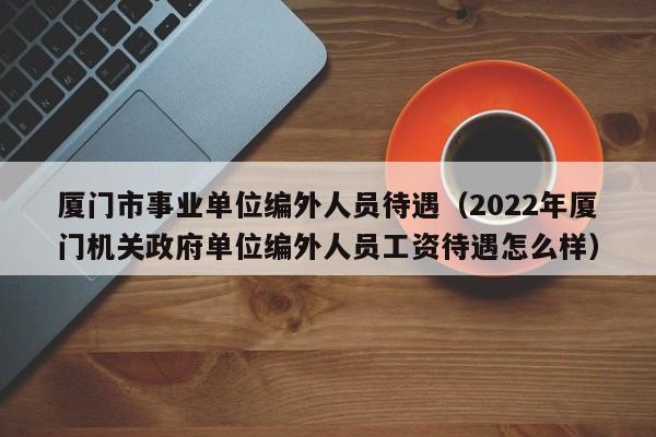 厦门市事业单位编外人员待遇（2022年厦门机关政府单位编外人员工资待遇怎么样）