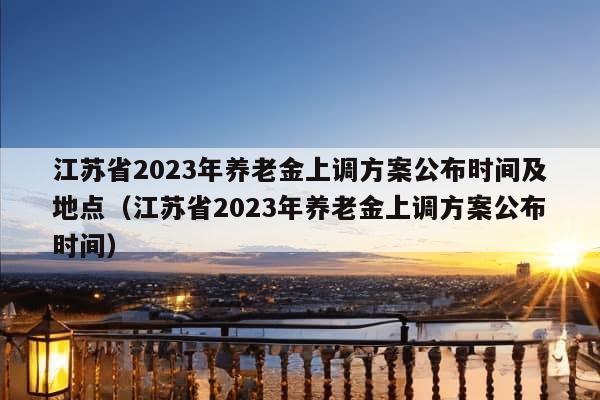 江苏省2023年养老金上调方案公布时间及地点（江苏省2023年养老金上调方案公布时间）