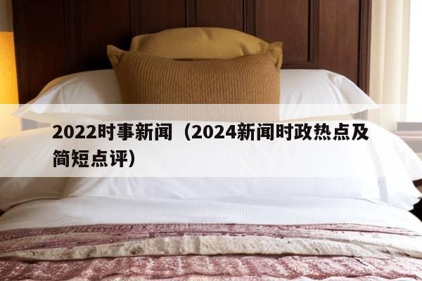 2022时事新闻（2024新闻时政热点及简短点评）