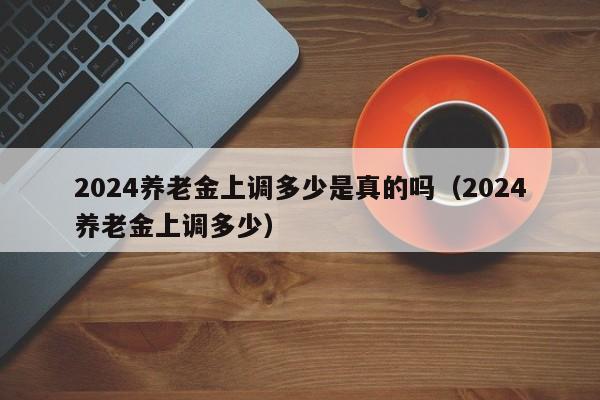 2024养老金上调多少是真的吗（2024养老金上调多少）