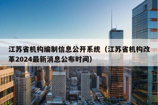 江苏省机构编制信息公开系统（江苏省机构改革2024最新消息公布时间）