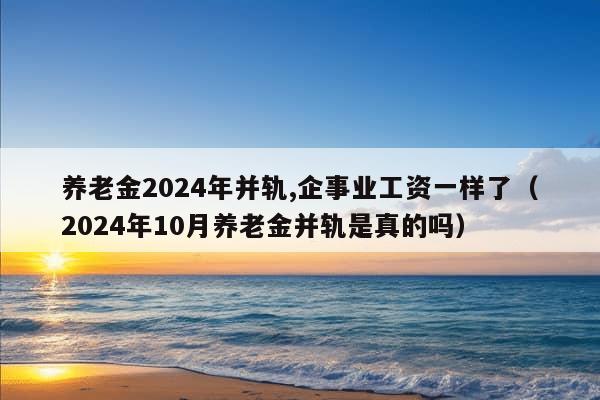 养老金2024年并轨,企事业工资一样了（2024年10月养老金并轨是真的吗）