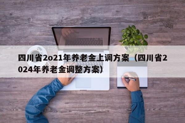 四川省2o21年养老金上调方案（四川省2024年养老金调整方案）