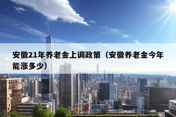 安徽21年养老金上调政策（安徽养老金今年能涨多少）