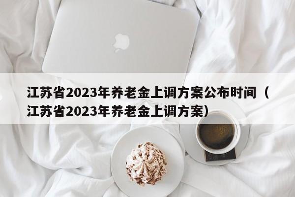 江苏省2023年养老金上调方案公布时间（江苏省2023年养老金上调方案）