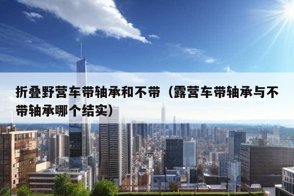 折叠野营车带轴承和不带（露营车带轴承与不带轴承哪个结实）