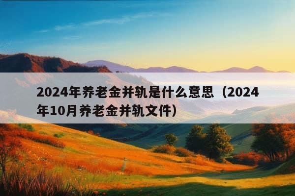 2024年养老金并轨是什么意思（2024年10月养老金并轨文件）