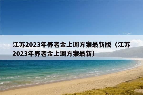 江苏2023年养老金上调方案最新版（江苏2023年养老金上调方案最新）