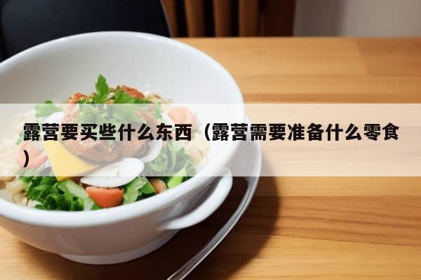 露营要买些什么东西（露营需要准备什么零食）