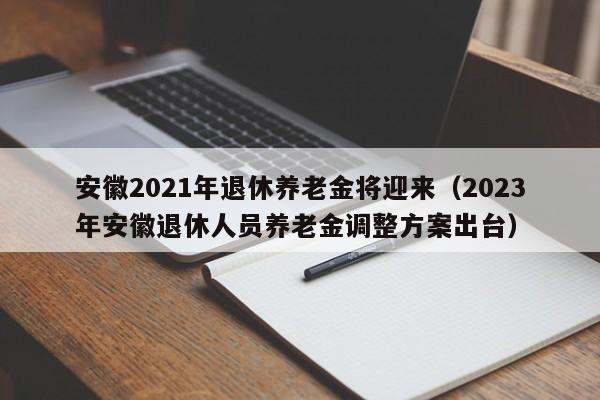 安徽2021年退休养老金将迎来（2023年安徽退休人员养老金调整方案出台）