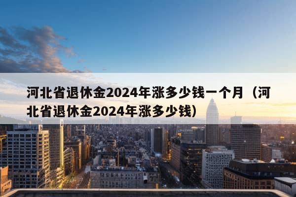 河北省退休金2024年涨多少钱一个月（河北省退休金2024年涨多少钱）