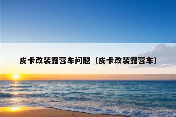 皮卡改装露营车问题（皮卡改装露营车）