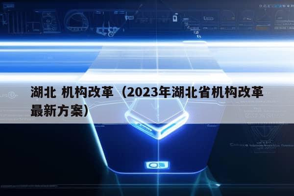 湖北 机构改革（2023年湖北省机构改革最新方案）