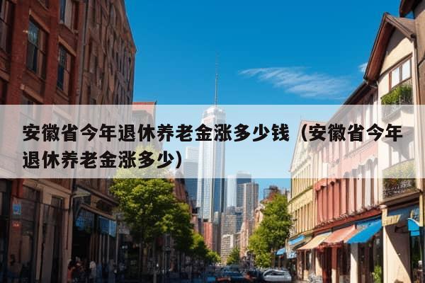 安徽省今年退休养老金涨多少钱（安徽省今年退休养老金涨多少）