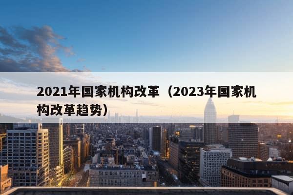 2021年国家机构改革（2023年国家机构改革趋势）