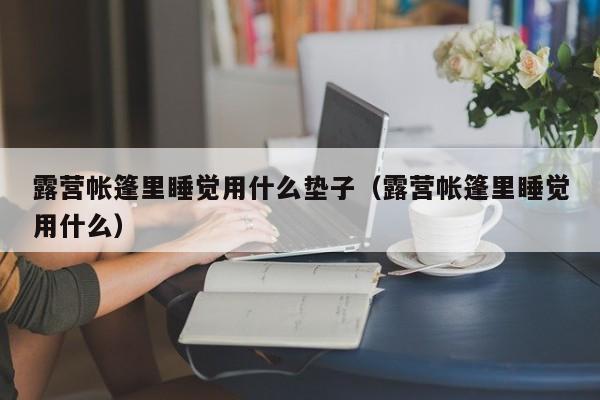 露营帐篷里睡觉用什么垫子（露营帐篷里睡觉用什么）