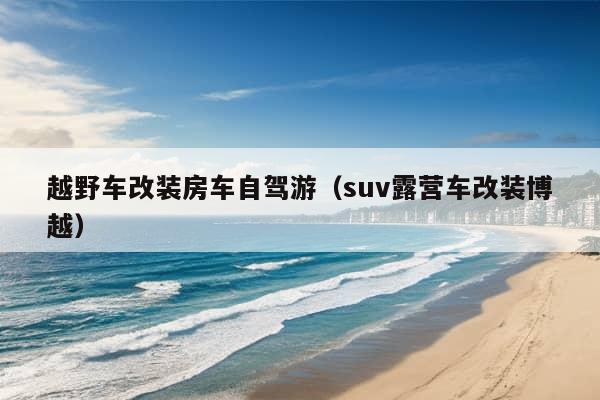 越野车改装房车自驾游（suv露营车改装博越）