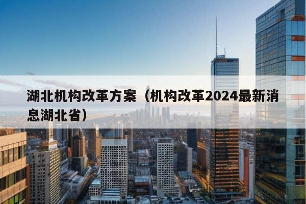 湖北机构改革方案（机构改革2024最新消息湖北省）