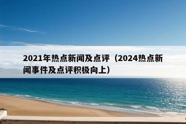 2021年热点新闻及点评（2024热点新闻事件及点评积极向上）