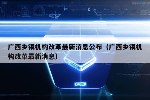 广西乡镇机构改革最新消息公布（广西乡镇机构改革最新消息）