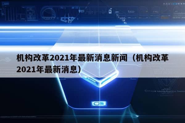 机构改革2021年最新消息新闻（机构改革2021年最新消息）