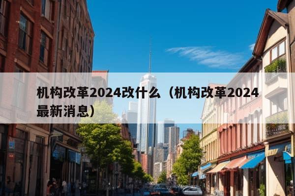 机构改革2024改什么（机构改革2024最新消息）