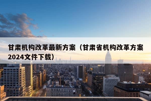 甘肃机构改革最新方案（甘肃省机构改革方案2024文件下载）