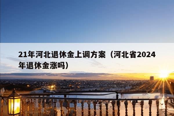 21年河北退休金上调方案（河北省2024年退休金涨吗）