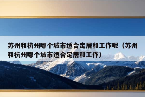 苏州和杭州哪个城市适合定居和工作呢（苏州和杭州哪个城市适合定居和工作）