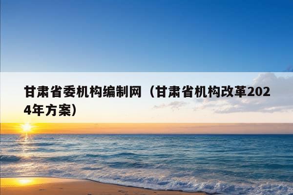 甘肃省委机构编制网（甘肃省机构改革2024年方案）