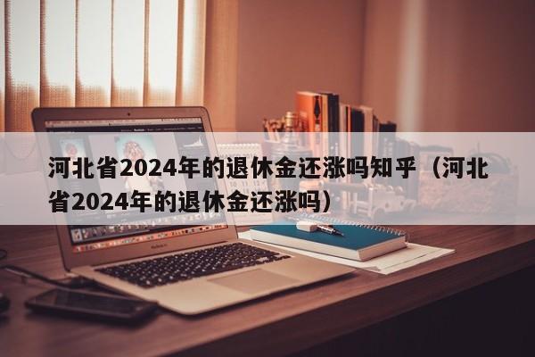 河北省2024年的退休金还涨吗知乎（河北省2024年的退休金还涨吗）