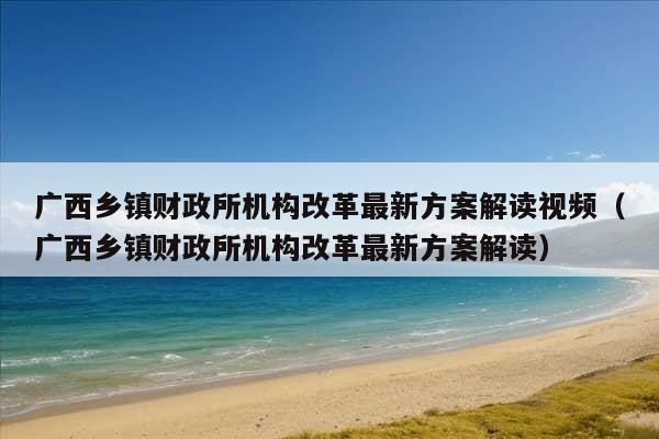 广西乡镇财政所机构改革最新方案解读视频（广西乡镇财政所机构改革最新方案解读）