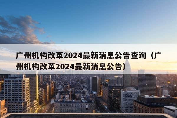 广州机构改革2024最新消息公告查询（广州机构改革2024最新消息公告）